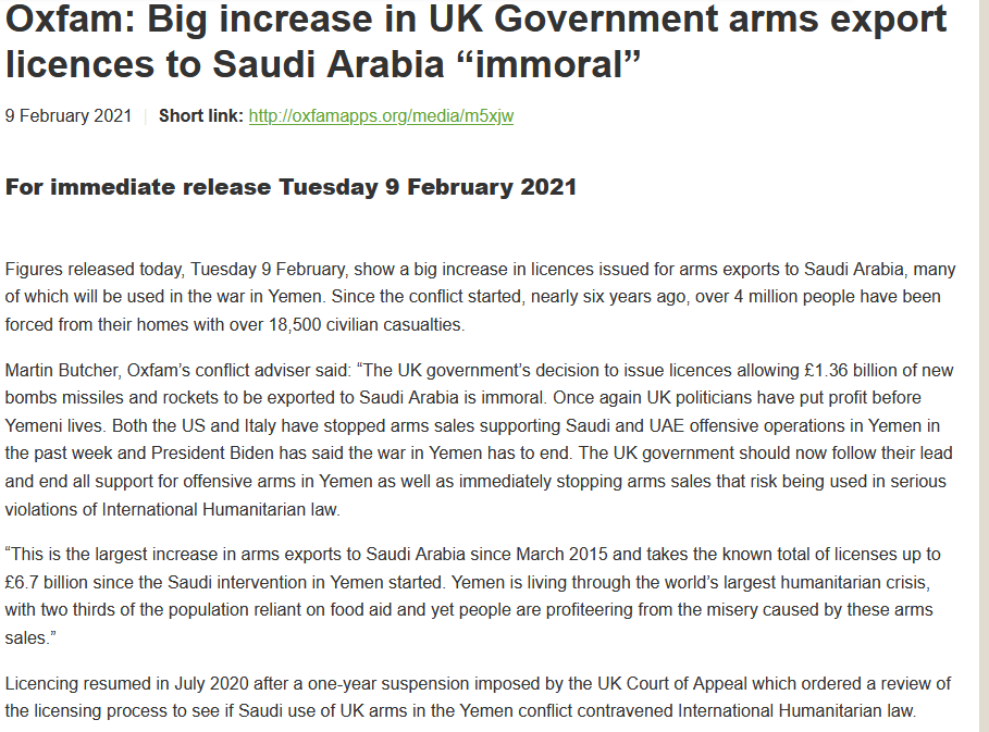 Figures released today, Tuesday 9 February, show a big increase in licences issued for arms exports to Saudi Arabia, many of which will be used in the war in Yemen. Since the conflict started, nearly six years ago, over 4 million people have been forced from their homes with over 18,500 civilian casualties.

Martin Butcher, Oxfam’s conflict adviser said: “The UK government’s decision to issue licences allowing £1.36 billion of new bombs missiles and rockets to be exported to Saudi Arabia is immoral. Once again UK politicians have put profit before Yemeni lives. Both the US and Italy have stopped arms sales supporting Saudi and UAE offensive operations in Yemen in the past week and President Biden has said the war in Yemen has to end. The UK government should now follow their lead and end all support for offensive arms in Yemen as well as immediately stopping arms sales that risk being used in serious violations of International Humanitarian law.

“This is the largest increase in arms exports to Saudi Arabia since March 2015 and takes the known total of licenses up to £6.7 billion since the Saudi intervention in Yemen started. Yemen is living through the world’s largest humanitarian crisis, with two thirds of the population reliant on food aid and yet people are profiteering from the misery caused by these arms sales.”

Licencing resumed in July 2020 after a one-year suspension imposed by the UK Court of Appeal which ordered a review of the licensing process to see if Saudi use of UK arms in the Yemen conflict contravened International Humanitarian law.